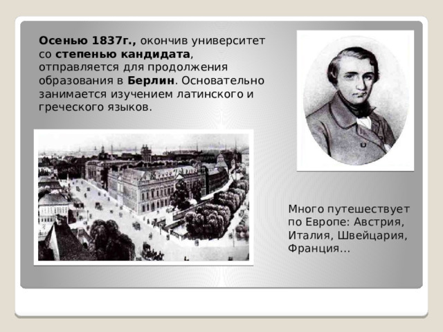 Осенью 1837г., окончив университет со степенью кандидата , отправляется для продолжения образования в Берлин . Основательно занимается изучением латинского и греческого языков. Много путешествует по Европе: Австрия, Италия, Швейцария, Франция…   