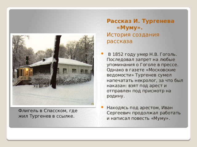  Рассказ И. Тургенева  «Муму».  История создания   рассказа  В 1852 году умер Н.В. Гоголь. Последовал запрет на любые упоминания о Гоголе в прессе. Однако в газете «Московские ведомости» Тургенев сумел напечатать некролог, за что был наказан: взят под арест и отправлен под присмотр на родину. Находясь под арестом, Иван Сергеевич продолжал работать и написал повесть «Муму».  Флигель в Спасском, где  жил Тургенев в ссылке. 