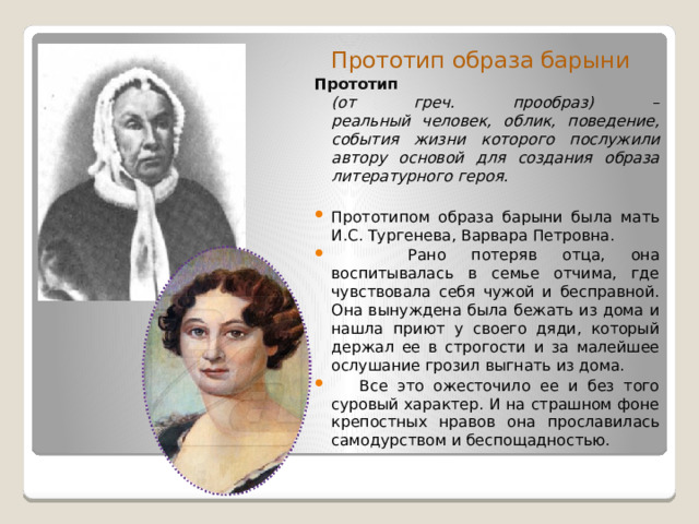  Прототип образа барыни Прототип  (от греч. прообраз) –  реальный человек, облик, поведение, события жизни которого послужили автору основой для создания образа литературного героя.  Прототипом образа барыни была мать И.С. Тургенева, Варвара Петровна.  Рано потеряв отца, она воспитывалась в семье отчима, где чувствовала себя чужой и бесправной. Она вынуждена была бежать из дома и нашла приют у своего дяди, который держал ее в строгости и за малейшее ослушание грозил выгнать из дома.  Все это ожесточило ее и без того суровый характер. И на страшном фоне крепостных нравов она прославилась самодурством и беспощадностью. 