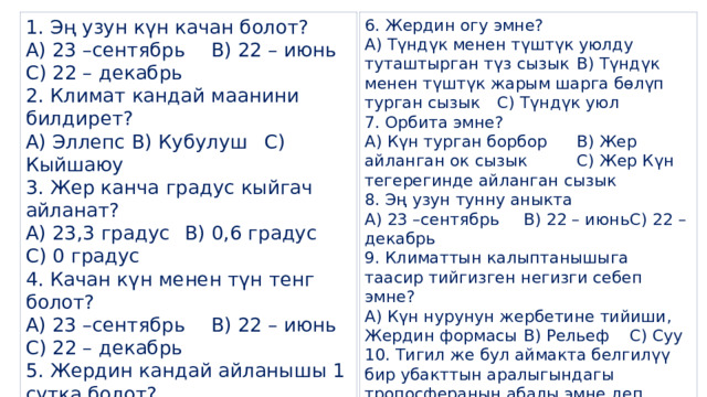 1. Эң узун күн качан болот? 6. Жердин огу эмне? А) Түндүк менен түштүк уюлду туташтырган түз сызык  В) Түндүк менен түштүк жарым шарга бөлүп турган сызык  С) Түндүк уюл А) 23 –сентябрь  В) 22 – июнь  С) 22 – декабрь 7. Орбита эмне? 2. Климат кандай маанини билдирет? А) Эллепс  В) Кубулуш  С) Кыйшаюу А) Күн турган борбор   В) Жер айланган ок сызык   С) Жер Күн тегерегинде айланган сызык 3. Жер канча градус кыйгач айланат? 8. Эң узун тунну аныкта А) 23,3 градус  В) 0,6 градус  С) 0 градус А) 23 –сентябрь  В) 22 – июнь  С) 22 – декабрь 4. Качан күн менен түн тенг болот? 9. Климаттын калыптанышыга таасир тийгизген негизги себеп эмне? А) 23 –сентябрь  В) 22 – июнь  С) 22 – декабрь А) Күн нурунун жербетине тийиши, Жердин формасы  В) Рельеф  С) Суу 5. Жердин кандай айланышы 1 сутка болот? 10. Тигил же бул аймакта белгилүү бир убакттын аралыгындагы тропосферанын абалы эмне деп аталат? А) Оз огуда бир жолу айланышы  В) Орбитада бир жолу айланышы С) Жердин кыйшайышы А) Аба ырайы  В) Климат  С) Орбита 