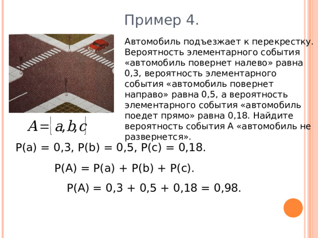 Пример 4. Автомобиль подъезжает к перекрестку. Вероятность элементарного события «автомобиль повернет налево» равна 0,3, вероятность элементарного события «автомобиль повернет направо» равна 0,5, а вероятность элементарного события «автомобиль поедет прямо» равна 0,18. Найдите вероятность события А «автомобиль не развернется». Р(а) = 0,3, Р( b ) = 0,5, Р(с) = 0,18. Р(А) = Р(а) + Р( b ) + Р(с). Р(А) = 0,3 + 0,5 + 0,18 = 0,98. 