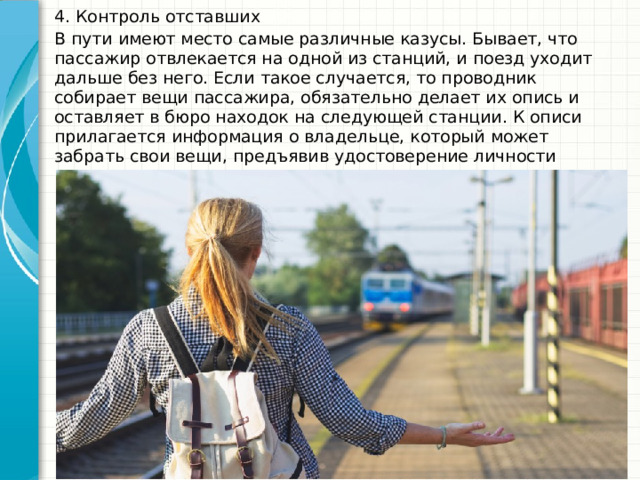 4. Контроль отставших В пути имеют место самые различные казусы. Бывает, что пассажир отвлекается на одной из станций, и поезд уходит дальше без него. Если такое случается, то проводник собирает вещи пассажира, обязательно делает их опись и оставляет в бюро находок на следующей станции. К описи прилагается информация о владельце, который может забрать свои вещи, предъявив удостоверение личности 