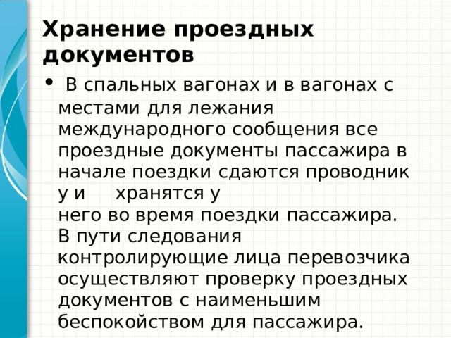 Хранение проездных документов   В спальных вагонах и в вагонах с местами для лежания международного сообщения все проездные документы пассажира в начале поездки сдаются проводнику и  хранятся у него во время поездки пассажира. В пути следования контролирующие лица перевозчика осуществляют проверку проездных документов с наименьшим беспокойством для пассажира. 