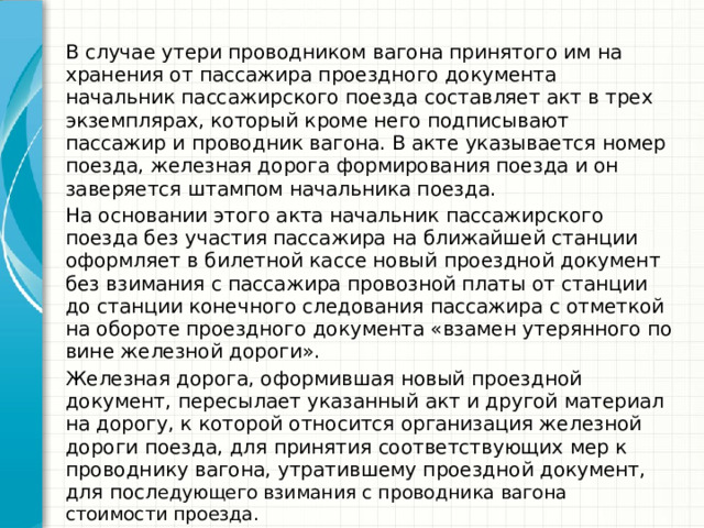 В случае утери проводником вагона принятого им на хранения от пассажира проездного документа начальник пассажирского поезда составляет акт в трех экземплярах, который кроме него подписывают пассажир и проводник вагона. В акте указывается номер поезда, железная дорога формирования поезда и он заверяется штампом начальника поезда. На основании этого акта начальник пассажирского поезда без участия пассажира на ближайшей станции оформляет в билетной кассе новый проездной документ без взимания с пассажира провозной платы от станции до станции конечного следования пассажира с отметкой на обороте проездного документа «взамен утерянного по вине железной дороги». Железная дорога, оформившая новый проездной документ, пересылает указанный акт и другой материал на дорогу, к которой относится организация железной дороги поезда, для принятия соответствующих мер к проводнику вагона, утратившему проездной документ, для посл едующего взимания с проводника вагона стоимости проезда. 