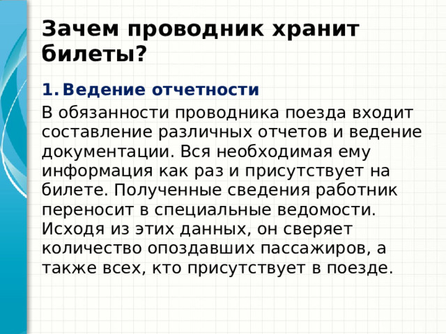 Зачем проводник хранит билеты? Ведение отчетности В обязанности проводника поезда входит составление различных отчетов и ведение документации. Вся необходимая ему информация как раз и присутствует на билете. Полученные сведения работник переносит в специальные ведомости. Исходя из этих данных, он сверяет количество опоздавших пассажиров, а также всех, кто присутствует в поезде. 