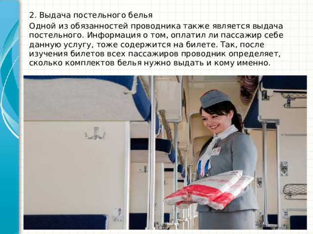 2. Выдача постельного белья Одной из обязанностей проводника также является выдача постельного. Информация о том, оплатил ли пассажир себе данную услугу, тоже содержится на билете. Так, после изучения билетов всех пассажиров проводник определяет, сколько комплектов белья нужно выдать и кому именно.   
