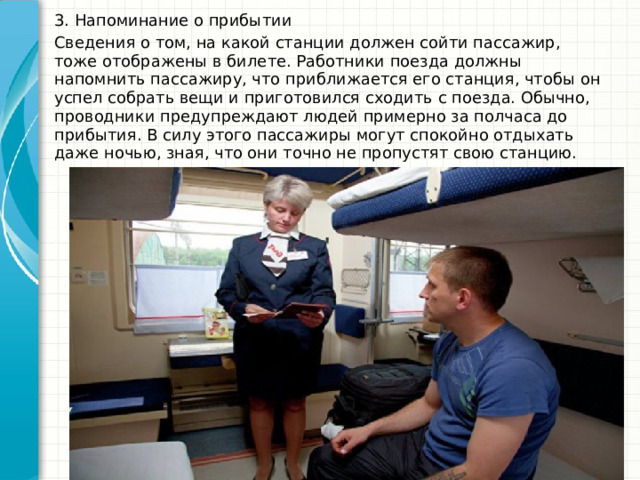 3. Напоминание о прибытии Сведения о том, на какой станции должен сойти пассажир, тоже отображены в билете. Работники поезда должны напомнить пассажиру, что приближается его станция, чтобы он успел собрать вещи и приготовился сходить с поезда. Обычно, проводники предупреждают людей примерно за полчаса до прибытия. В силу этого пассажиры могут спокойно отдыхать даже ночью, зная, что они точно не пропустят свою станцию. 