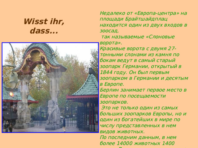 Недалеко от «Европа-центра» на площади Брайтшайдплац находится один из двух входов в зоосад,  так называемые «Слоновые ворота».  Красивые ворота с двумя 27-тонными слонами из камня по бокам ведут в самый старый зоопарк Германии, открытый в 1844 году. Он был первым зоопарком в Германии и десятым в Европе.  Берлин занимает первое место в Европе по посещаемости зоопарков.  Это не только один из самых больших зоопарков Европы, но и один из богатейших в мире по числу представленных в нем видов животных.  По последним данным, в нем более 14000 животных 1400 видов. Рядом со входом в зоопарк находится аквариум, в котором представлены морские и пресноводные рыбы, крокодилы, насекомые и пауки. Wisst ihr, dass... 