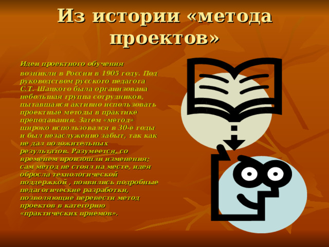 Из истории «метода проектов» Идеи проектного обучения возникли в России в 1905 году. Под руководством русского педагога С.Т. Шацкого была организована небольшая группа сотрудников, пытавшаяся активно использовать проектные методы в практике преподавания. Затем «метод» широко использовался в 30-е годы и был незаслуженно забыт, так как не дал положительных результатов. Разумеется, со временем произошли изменения; сам метод не стоял на месте, идея обросла технологической поддержкой , появились подробные педагогические разработки, позволяющие перевести метод проектов в категорию «практических приемов». 