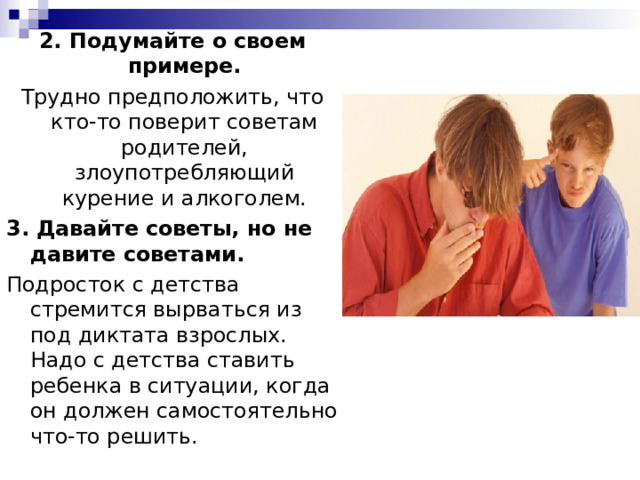 2. Подумайте о своем примере. Трудно предположить, что кто-то поверит советам родителей, злоупотребляющий курение и алкоголем. 3. Давайте советы, но не давите советами. Подросток с детства стремится вырваться из под диктата взрослых. Надо с детства ставить ребенка в ситуации, когда он должен самостоятельно что-то решить. 