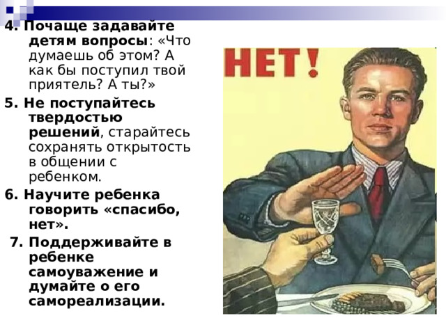 4. Почаще задавайте детям вопросы : «Что думаешь об этом? А как бы поступил твой приятель? А ты?» 5. Не поступайтесь твердостью решений , старайтесь сохранять открытость в общении с ребенком. 6. Научите ребенка говорить «спасибо, нет».  7. Поддерживайте в ребенке самоуважение и думайте о его самореализации. 