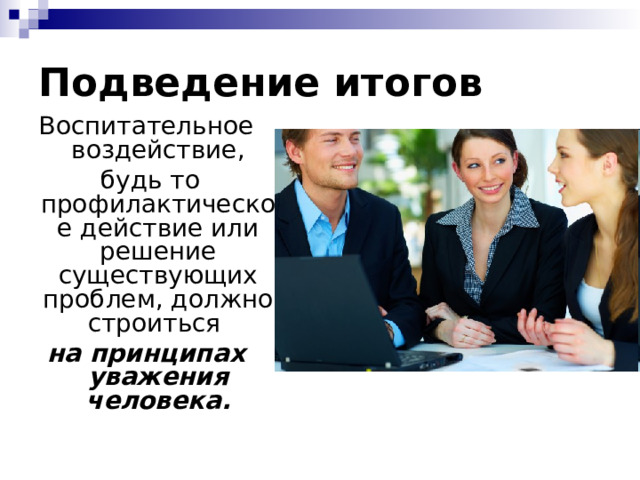 Подведение итогов Воспитательное воздействие,  будь то профилактическое действие или решение существующих проблем, должно строиться на принципах уважения человека. 