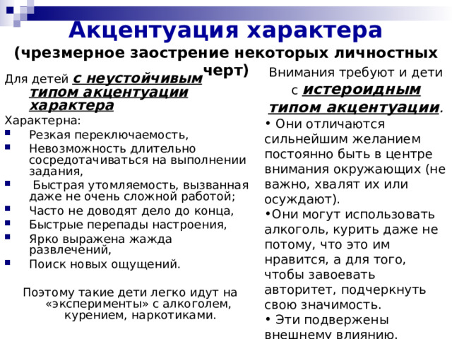 Акцентуация характера (чрезмерное заострение некоторых личностных черт)  Внимания требуют и дети с истероидным типом акцентуации .  Они отличаются сильнейшим желанием постоянно быть в центре внимания окружающих (не важно, хвалят их или осуждают). Они могут использовать алкоголь, курить даже не потому, что это им нравится, а для того, чтобы завоевать авторитет, подчеркнуть свою значимость.  Эти подвержены внешнему влиянию. Для детей с неустойчивым типом акцентуации характера Характерна: Резкая переключаемость, Невозможность длительно сосредотачиваться на выполнении задания,  Быстрая утомляемость, вызванная даже не очень сложной работой; Часто не доводят дело до конца, Быстрые перепады настроения, Ярко выражена жажда развлечений, Поиск новых ощущений.  Поэтому такие дети легко идут на «эксперименты» с алкоголем, курением, наркотиками. 