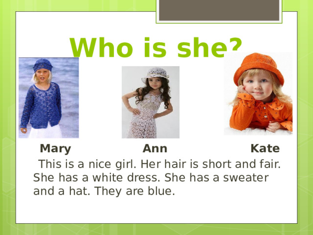 Who is she?  Mary Ann Kate  This is a nice girl. Her hair is short and fair. She has a white dress. She has a sweater and a hat. They are blue. 
