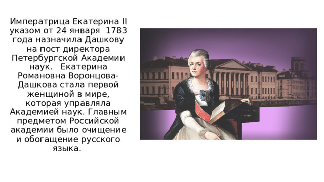 Императрица Екатерина II указом от 24 января 1783 года назначила Дашкову на пост директора Петербургской Академии наук. Екатерина Романовна Воронцова-Дашкова стала первой женщиной в мире, которая управляла Академией наук. Главным предметом Российской академии было очищение и обогащение русского языка. 