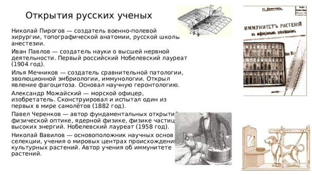  Открытия русских ученых   Николай Пирогов — создатель военно-полевой хирургии, топографической анатомии, русской школы анестезии. Иван Павлов — создатель науки о высшей нервной деятельности. Первый российский Нобелевский лауреат (1904 год). Илья Мечников — создатель сравнительной патологии, эволюционной эмбриологии, иммунологии. Открыл явление фагоцитоза. Основал научную геронтологию. Александр Можайский — морской офицер, изобретатель. Сконструировал и испытал один из первых в мире самолётов (1882 год). Павел Черенков — автор фундаментальных открытий в физической оптике, ядерной физике, физике частиц высоких энергий. Нобелевский лауреат (1958 год). Николай Вавилов — основоположник научных основ селекции, учения о мировых центрах происхождения культурных растений. Автор учения об иммунитете растений. 