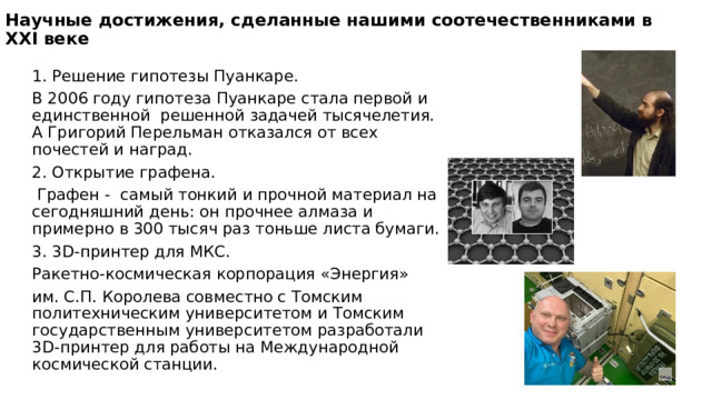 Научные достижения, сделанные нашими соотечественниками в XXI веке 1. Решение гипотезы Пуанкаре. В 2006 году гипотеза Пуанкаре стала первой и единственной решенной задачей тысячелетия. А Григорий Перельман отказался от всех почестей и наград. 2. Открытие графена.  Графен - самый тонкий и прочной материал на сегодняшний день: он прочнее алмаза и примерно в 300 тысяч раз тоньше листа бумаги. 3. 3D-принтер для МКС. Ракетно-космическая корпорация «Энергия» им. С.П. Королева совместно с Томским политехническим университетом и Томским государственным университетом разработали 3D-принтер для работы на Международной космической станции. 