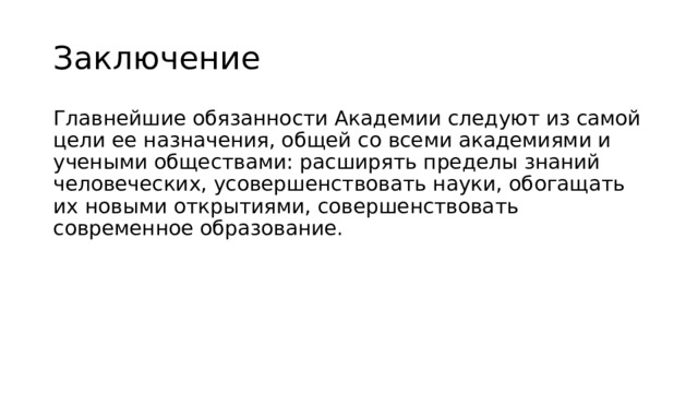 Заключение Главнейшие обязанности Академии следуют из самой цели ее назначения, общей со всеми академиями и учеными обществами: расширять пределы знаний человеческих, усовершенствовать науки, обогащать их новыми открытиями, совершенствовать современное образование. 