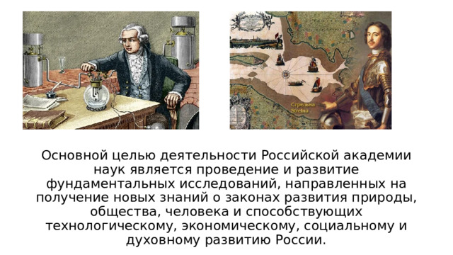 Основной целью деятельности Российской академии наук является проведение и развитие фундаментальных исследований, направленных на получение новых знаний о законах развития природы, общества, человека и способствующих технологическому, экономическому, социальному и духовному развитию России. 