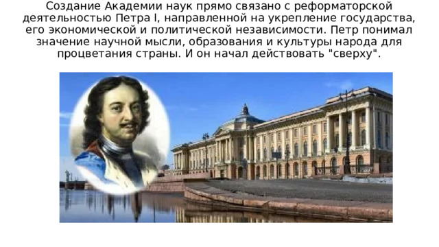 Создание Академии наук прямо связано с реформаторской деятельностью Петра I, направленной на укрепление государства, его экономической и политической независимости. Петр понимал значение научной мысли, образования и культуры народа для процветания страны. И он начал действовать 