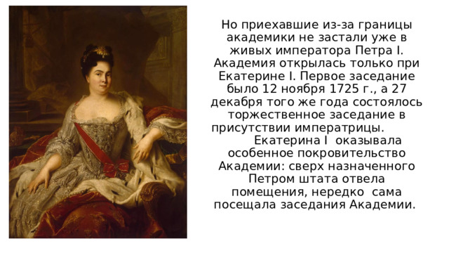Но приехавшие из-за границы академики не застали уже в живых императора Петра I. Академия открылась только при Екатерине I. Первое заседание было 12 ноября 1725 г., а 27 декабря того же года состоялось торжественное заседание в присутствии императрицы. Екатерина I оказывала особенное покровительство Академии: сверх назначенного Петром штата отвела помещения, нередко сама посещала заседания Академии. 