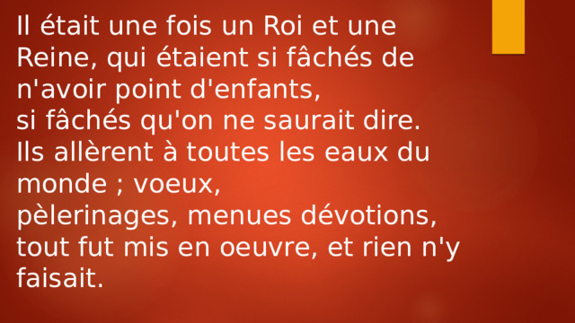Il était une fois un Roi et une Reine, qui étaient si fâchés de n'avoir point d'enfants, si fâchés qu'on ne saurait dire. Ils allèrent à toutes les eaux du monde ; voeux, pèlerinages, menues dévotions, tout fut mis en oeuvre, et rien n'y faisait. 