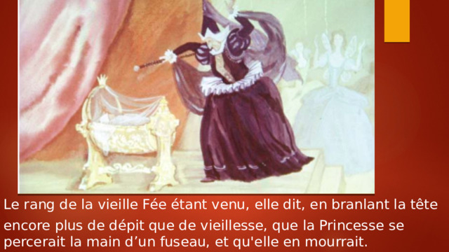 Le rang de la vieille Fée étant venu, elle dit, en branlant la tête encore plus de dépit que de vieillesse, que la Princesse se percerait la main d’un fuseau, et qu'elle en mourrait. 