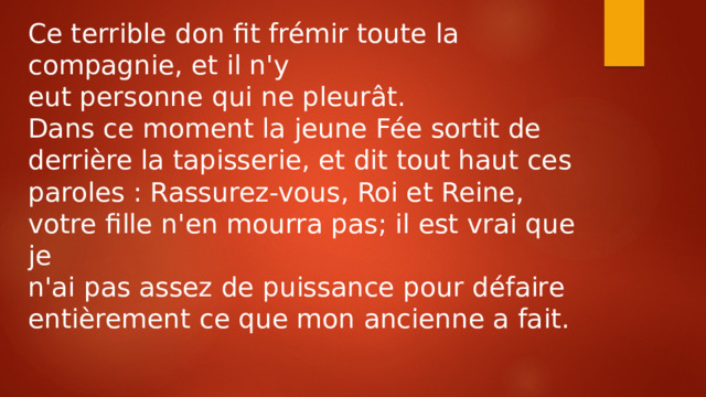 Ce terrible don fit frémir toute la compagnie, et il n'y eut personne qui ne pleurât. Dans ce moment la jeune Fée sortit de derrière la tapisserie, et dit tout haut ces paroles : Rassurez-vous, Roi et Reine, votre fille n'en mourra pas; il est vrai que je n'ai pas assez de puissance pour défaire entièrement ce que mon ancienne a fait. 