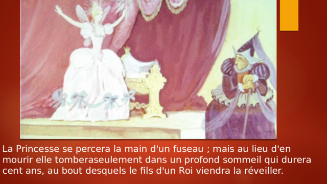 La Princesse se percera la main d'un fuseau ; mais au lieu d'en mourir elle tomberaseulement dans un profond sommeil qui durera cent ans, au bout desquels le fils d'un Roi viendra la réveiller. 