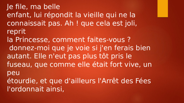 Je file, ma belle enfant, lui répondit la vieille qui ne la connaissait pas. Ah ! que cela est joli, reprit la Princesse, comment faites-vous ?  donnez-moi que je voie si j'en ferais bien autant. Elle n'eut pas plus tôt pris le fuseau, que comme elle était fort vive, un peu étourdie, et que d'ailleurs l'Arrêt des Fées l'ordonnait ainsi, 