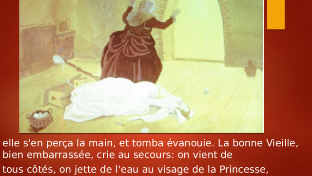 elle s'en perça la main, et tomba évanouie. La bonne Vieille, bien embarrassée, crie au secours: on vient de tous côtés, on jette de l'eau au visage de la Princesse, 