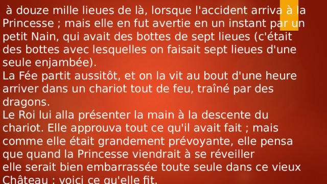  à douze mille lieues de là, lorsque l'accident arriva à la Princesse ; mais elle en fut avertie en un instant par un petit Nain, qui avait des bottes de sept lieues (c'était des bottes avec lesquelles on faisait sept lieues d'une seule enjambée). La Fée partit aussitôt, et on la vit au bout d'une heure arriver dans un chariot tout de feu, traîné par des dragons. Le Roi lui alla présenter la main à la descente du chariot. Elle approuva tout ce qu'il avait fait ; mais comme elle était grandement prévoyante, elle pensa que quand la Princesse viendrait à se réveiller elle serait bien embarrassée toute seule dans ce vieux Château : voici ce qu'elle fit. 