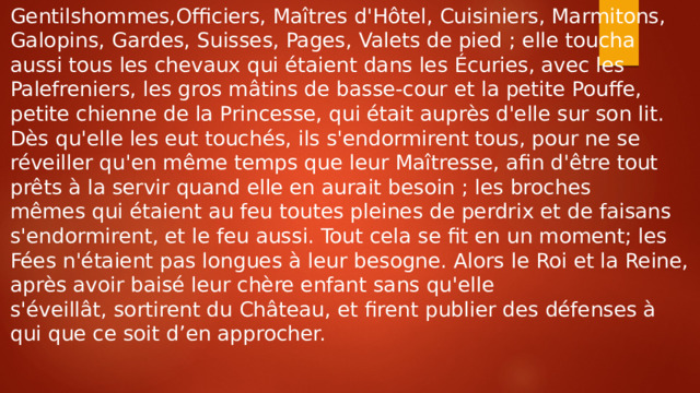 Gentilshommes,Officiers, Maîtres d'Hôtel, Cuisiniers, Marmitons, Galopins, Gardes, Suisses, Pages, Valets de pied ; elle toucha aussi tous les chevaux qui étaient dans les Écuries, avec les Palefreniers, les gros mâtins de basse-cour et la petite Pouffe, petite chienne de la Princesse, qui était auprès d'elle sur son lit. Dès qu'elle les eut touchés, ils s'endormirent tous, pour ne se réveiller qu'en même temps que leur Maîtresse, afin d'être tout prêts à la servir quand elle en aurait besoin ; les broches mêmes qui étaient au feu toutes pleines de perdrix et de faisans s'endormirent, et le feu aussi. Tout cela se fit en un moment; les Fées n'étaient pas longues à leur besogne. Alors le Roi et la Reine, après avoir baisé leur chère enfant sans qu'elle s'éveillât, sortirent du Château, et firent publier des défenses à qui que ce soit d’en approcher. 