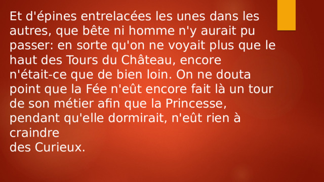 Et d'épines entrelacées les unes dans les autres, que bête ni homme n'y aurait pu passer: en sorte qu'on ne voyait plus que le haut des Tours du Château, encore n'était-ce que de bien loin. On ne douta point que la Fée n'eût encore fait là un tour de son métier afin que la Princesse, pendant qu'elle dormirait, n'eût rien à craindre des Curieux. 
