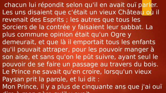  chacun lui répondit selon qu'il en avait ouï parler. Les uns disaient que c'était un vieux Château où il revenait des Esprits ; les autres que tous les Sorciers de la contrée y faisaient leur sabbat. La plus commune opinion était qu'un Ogre y demeurait, et que là il emportait tous les enfants qu'il pouvait attraper, pour les pouvoir manger à son aise, et sans qu'on le pût suivre, ayant seul le pouvoir de se faire un passage au travers du bois. Le Prince ne savait qu'en croire, lorsqu'un vieux Paysan prit la parole, et lui dit : Mon Prince, il y a plus de cinquante ans que j'ai ouï dire à mon père qu'il y avait 