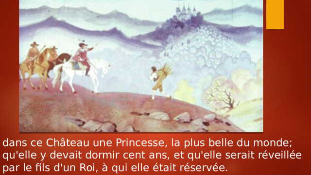 dans ce Château une Princesse, la plus belle du monde; qu'elle y devait dormir cent ans, et qu'elle serait réveillée par le fils d'un Roi, à qui elle était réservée. 