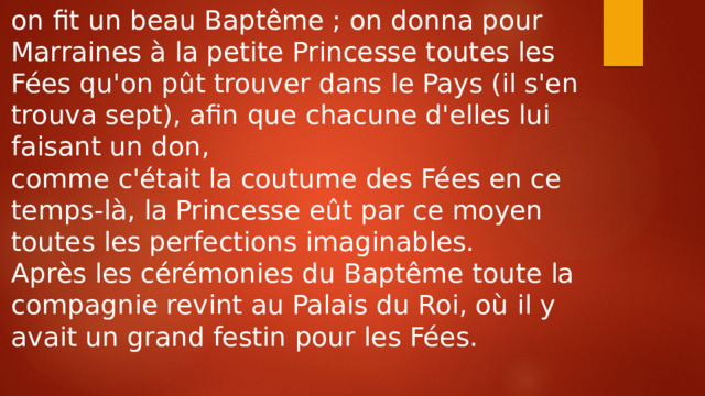 on fit un beau Baptême ; on donna pour Marraines à la petite Princesse toutes les Fées qu'on pût trouver dans le Pays (il s'en trouva sept), afin que chacune d'elles lui faisant un don, comme c'était la coutume des Fées en ce temps-là, la Princesse eût par ce moyen toutes les perfections imaginables. Après les cérémonies du Baptême toute la compagnie revint au Palais du Roi, où il y avait un grand festin pour les Fées. 
