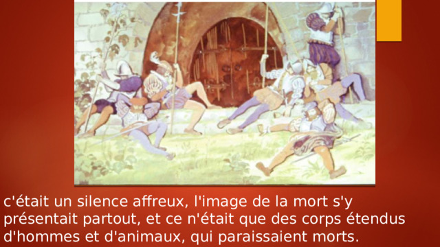 c'était un silence affreux, l'image de la mort s'y présentait partout, et ce n'était que des corps étendus d'hommes et d'animaux, qui paraissaient morts. 
