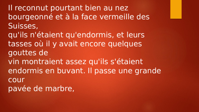 Il reconnut pourtant bien au nez bourgeonné et à la face vermeille des Suisses, qu'ils n'étaient qu'endormis, et leurs tasses où il y avait encore quelques gouttes de vin montraient assez qu'ils s'étaient endormis en buvant. Il passe une grande cour pavée de marbre, 