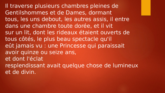 Il traverse plusieurs chambres pleines de Gentilshommes et de Dames, dormant tous, les uns debout, les autres assis, il entre dans une chambre toute dorée, et il vit sur un lit, dont les rideaux étaient ouverts de tous côtés, le plus beau spectacle qu'il eût jamais vu : une Princesse qui paraissait avoir quinze ou seize ans, et dont l'éclat resplendissant avait quelque chose de lumineux et de divin. 