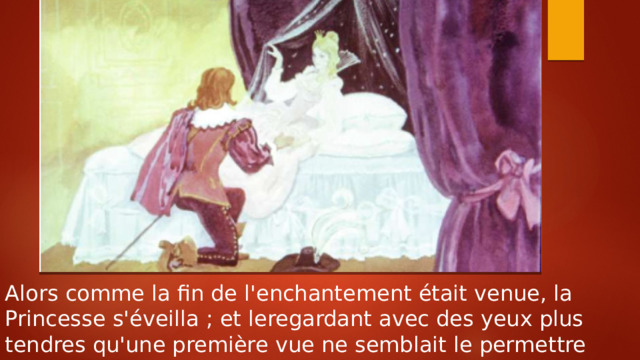 Alors comme la fin de l'enchantement était venue, la Princesse s'éveilla ; et leregardant avec des yeux plus tendres qu'une première vue ne semblait le permettre 