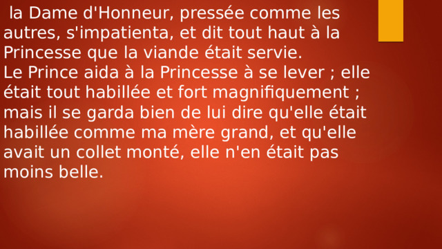  la Dame d'Honneur, pressée comme les autres, s'impatienta, et dit tout haut à la Princesse que la viande était servie. Le Prince aida à la Princesse à se lever ; elle était tout habillée et fort magnifiquement ; mais il se garda bien de lui dire qu'elle était habillée comme ma mère grand, et qu'elle avait un collet monté, elle n'en était pas moins belle. 