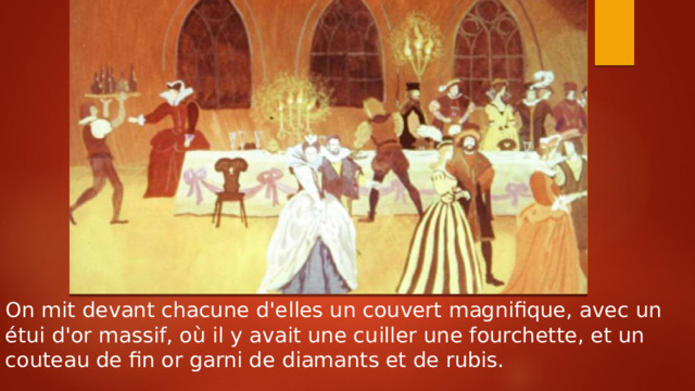 On mit devant chacune d'elles un couvert magnifique, avec un étui d'or massif, où il y avait une cuiller une fourchette, et un couteau de fin or garni de diamants et de rubis. 