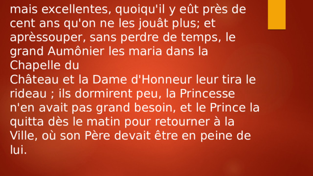 mais excellentes, quoiqu'il y eût près de cent ans qu'on ne les jouât plus; et aprèssouper, sans perdre de temps, le grand Aumônier les maria dans la Chapelle du Château et la Dame d'Honneur leur tira le rideau ; ils dormirent peu, la Princesse n'en avait pas grand besoin, et le Prince la quitta dès le matin pour retourner à la Ville, où son Père devait être en peine de lui. 