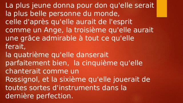 La plus jeune donna pour don qu'elle serait la plus belle personne du monde, celle d'après qu'elle aurait de l'esprit comme un Ange, la troisième qu'elle aurait une grâce admirable à tout ce qu'elle ferait, la quatrième qu'elle danserait parfaitement bien, la cinquième qu'elle chanterait comme un Rossignol, et la sixième qu'elle jouerait de toutes sortes d'instruments dans la dernière perfection. 
