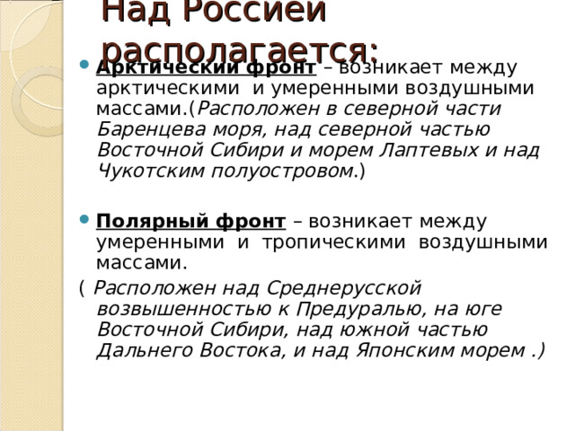 Над Россией располагается: Арктический фронт  – возникает между арктическими и умеренными воздушными массами.( Расположен в северной части Баренцева моря, над северной частью Восточной Сибири и морем Лаптевых и над Чукотским полуостровом .)  Полярный фронт  – возникает между умеренными и тропическими воздушными массами. ( Расположен над Среднерусской возвышенностью к Предуралью, на юге Восточной Сибири, над южной частью Дальнего Востока, и над Японским морем .) 