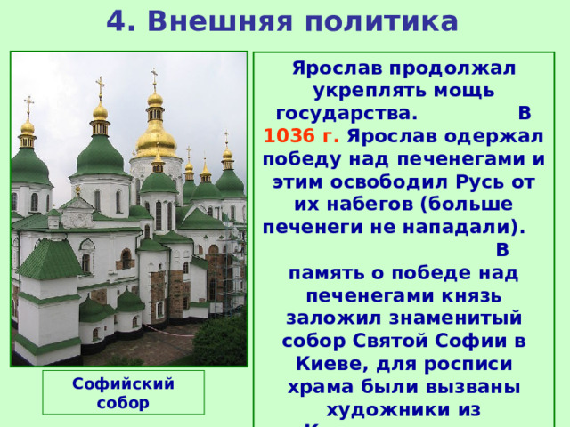 4. Внешняя политика Ярослав продолжал укреплять мощь государства. В 1036 г. Ярослав одержал победу над печенегами и этим освободил Русь от их набегов (больше печенеги не нападали). В память о победе над печенегами князь заложил знаменитый собор Святой Софии в Киеве, для росписи храма были вызваны художники из Константинополя. Софийский собор 
