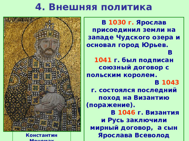 4. Внешняя политика В 1030 г. Ярослав присоединил земли на западе Чудского озера и основал город Юрьев. В 1041 г. был подписан союзный договор с польским королем. В 1043 г. состоялся последний поход на Византию (поражение). В 1046 г. Византия и Русь заключили мирный договор, а сын Ярослава Всеволод получил в жены дочь императора Константина Мономаха. Константин Мономах 
