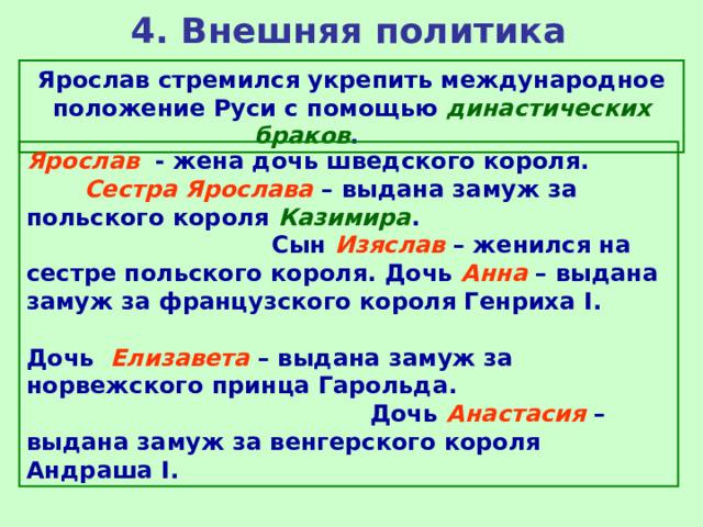 4. Внешняя политика Ярослав стремился укрепить международное положение Руси с помощью династических браков . Ярослав  - жена дочь шведского короля. Сестра Ярослава – выдана замуж за польского короля Казимира . Сын Изяслав – женился на сестре польского короля. Дочь Анна – выдана замуж за французского короля Генриха I . Дочь Елизавета – выдана замуж за норвежского принца Гарольда. Дочь Анастасия – выдана замуж за венгерского короля Андраша I . 