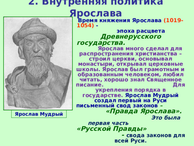2. Внутренняя политика Ярослава Время княжения Ярослава (1019-1054) - эпоха расцвета Древнерусского государства.  Ярослав много сделал для распространения христианства – строил церкви, основывал монастыри, открывал церковные школы. Ярослав был грамотным и образованным человеком, любил читать, хорошо знал Священное писание. Для укрепления порядка в государстве. Ярослав Мудрый создал первый на Руси письменный свод законов – «Правда Ярослава». Это была первая часть «Русской Правды» - свода законов для всей Руси. Ярослав Мудрый 